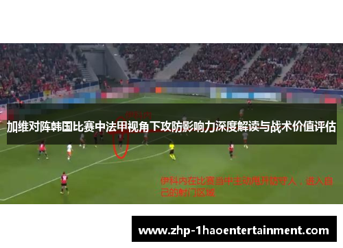 加维对阵韩国比赛中法甲视角下攻防影响力深度解读与战术价值评估