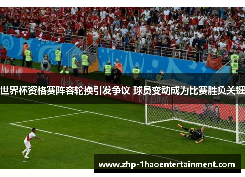 世界杯资格赛阵容轮换引发争议 球员变动成为比赛胜负关键