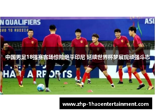 中国男足18强赛客场惊险绝平印尼 延续世界杯梦展现顽强斗志