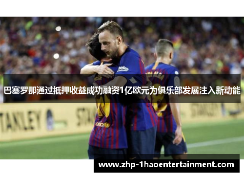 巴塞罗那通过抵押收益成功融资1亿欧元为俱乐部发展注入新动能
