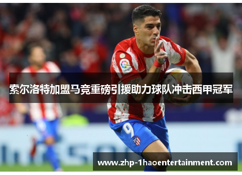 索尔洛特加盟马竞重磅引援助力球队冲击西甲冠军 索尔洛特加盟马竞重磅引援助力球队冲击西甲冠军