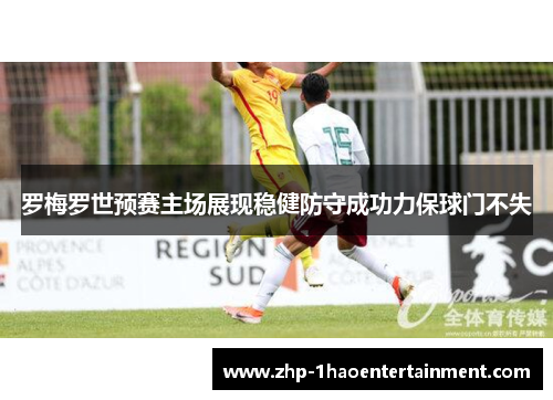 罗梅罗世预赛主场展现稳健防守成功力保球门不失 罗梅罗世预赛主场展现稳健防守成功力保球门不失