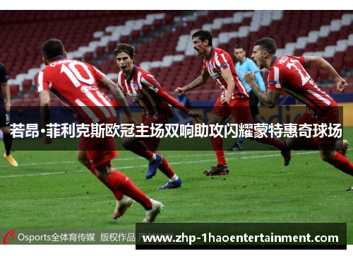 若昂·菲利克斯欧冠主场双响助攻闪耀蒙特惠奇球场 若昂·菲利克斯欧冠主场双响助攻闪耀蒙特惠奇球场