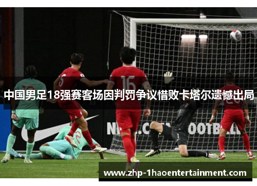 中国男足18强赛客场因判罚争议惜败卡塔尔遗憾出局 中国男足18强赛客场因判罚争议惜败卡塔尔遗憾出局
