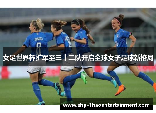 女足世界杯扩军至三十二队开启全球女子足球新格局