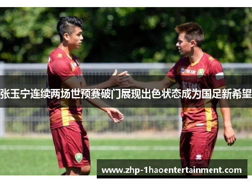 张玉宁连续两场世预赛破门展现出色状态成为国足新希望