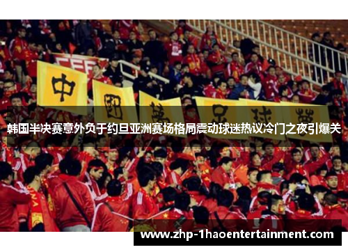 韩国半决赛意外负于约旦亚洲赛场格局震动球迷热议冷门之夜引爆关