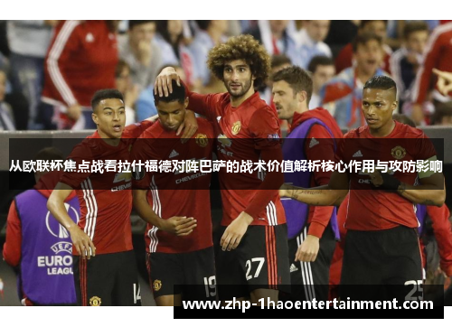 从欧联杯焦点战看拉什福德对阵巴萨的战术价值解析核心作用与攻防影响 从欧联杯焦点战看拉什福德对阵巴萨的战术价值解析核心作用与攻防影响