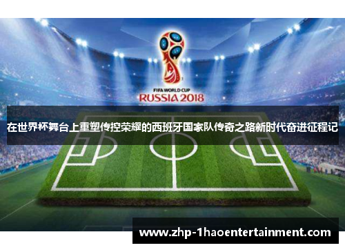 在世界杯舞台上重塑传控荣耀的西班牙国家队传奇之路新时代奋进征程记 在世界杯舞台上重塑传控荣耀的西班牙国家队传奇之路新时代奋进征程记