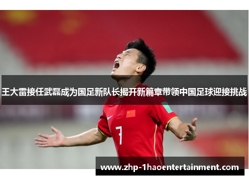 王大雷接任武磊成为国足新队长揭开新篇章带领中国足球迎接挑战 王大雷接任武磊成为国足新队长揭开新篇章带领中国足球迎接挑战